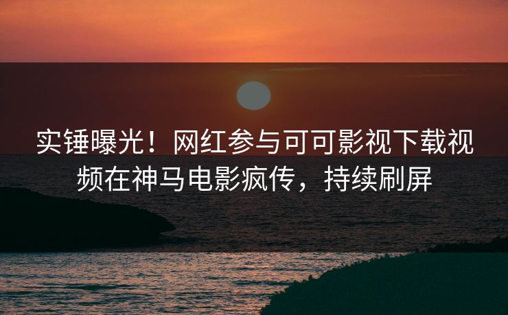 实锤曝光！网红参与可可影视下载视频在神马电影疯传，持续刷屏