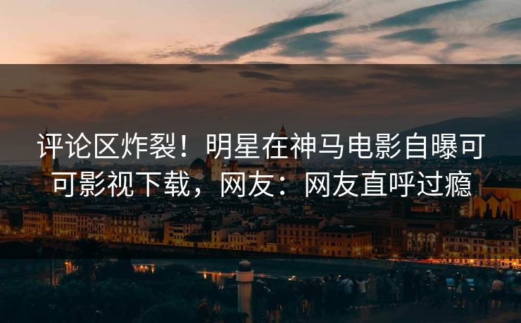 评论区炸裂！明星在神马电影自曝可可影视下载，网友：网友直呼过瘾