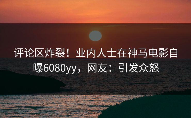 评论区炸裂！业内人士在神马电影自曝6080yy，网友：引发众怒