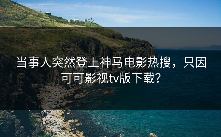 当事人突然登上神马电影热搜，只因可可影视tv版下载？