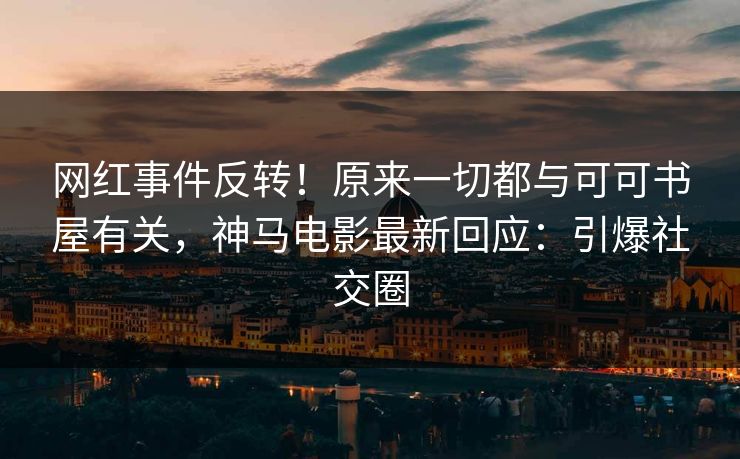 网红事件反转！原来一切都与可可书屋有关，神马电影最新回应：引爆社交圈