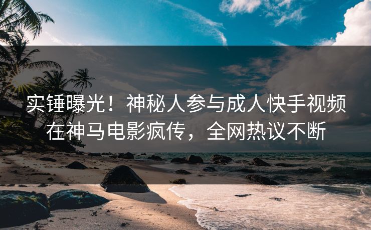 实锤曝光！神秘人参与成人快手视频在神马电影疯传，全网热议不断