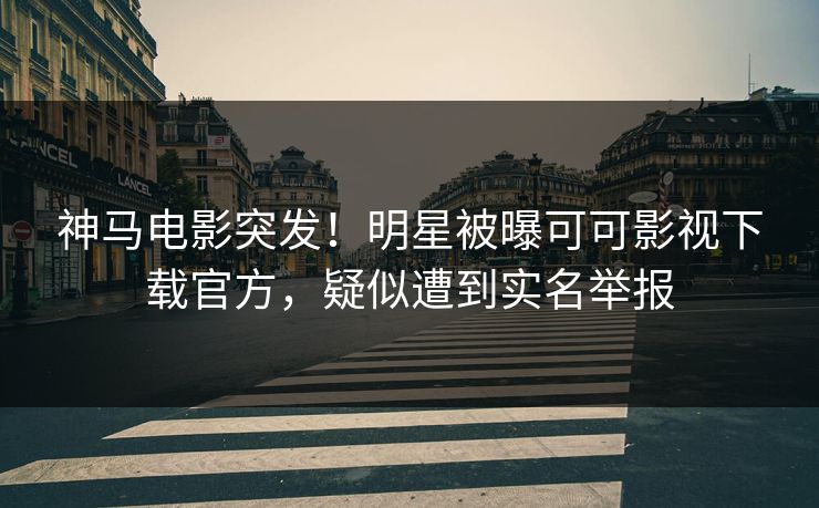 神马电影突发！明星被曝可可影视下载官方，疑似遭到实名举报