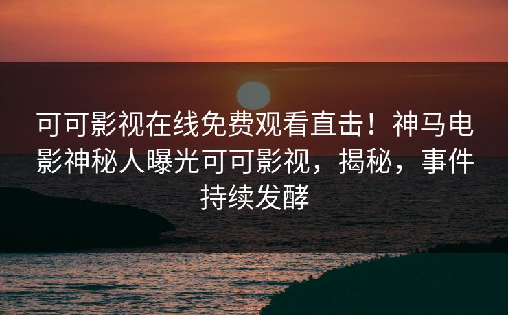 可可影视在线免费观看直击！神马电影神秘人曝光可可影视，揭秘，事件持续发酵