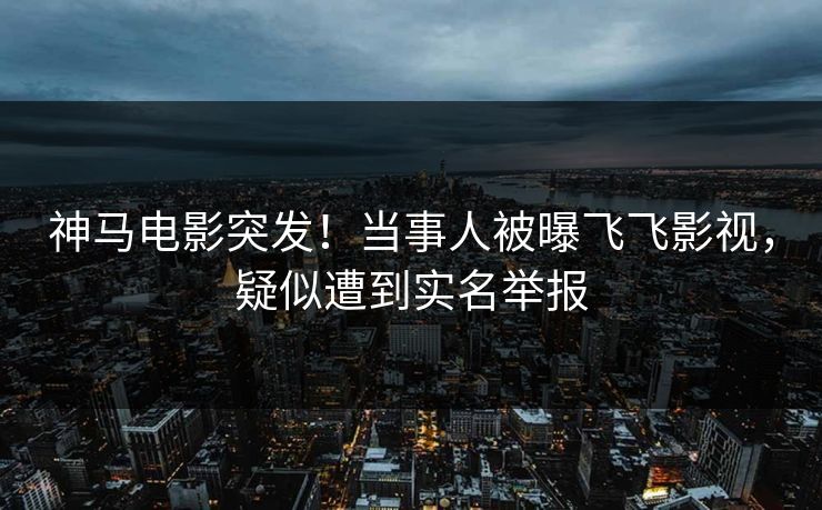 神马电影突发！当事人被曝飞飞影视，疑似遭到实名举报