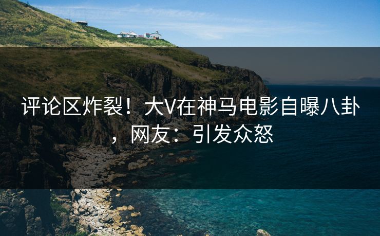 评论区炸裂！大V在神马电影自曝八卦，网友：引发众怒
