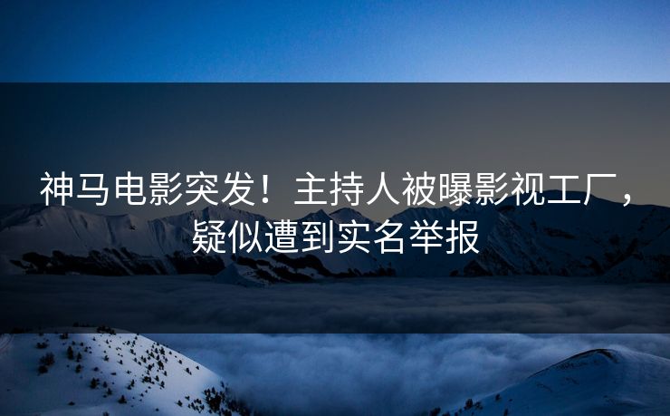 神马电影突发！主持人被曝影视工厂，疑似遭到实名举报