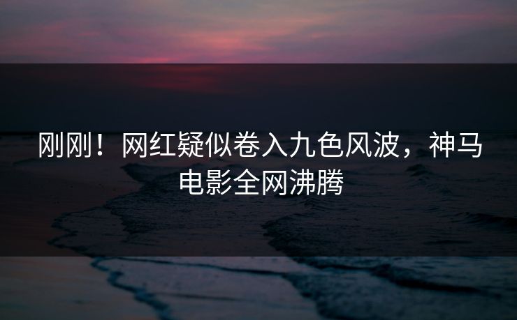 刚刚！网红疑似卷入九色风波，神马电影全网沸腾