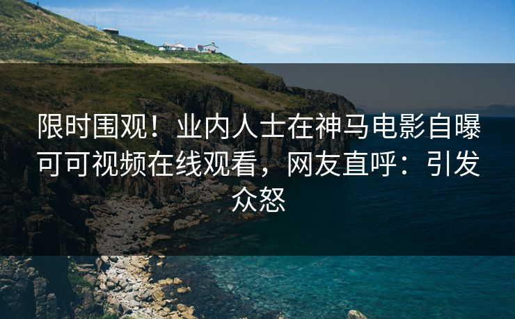 限时围观！业内人士在神马电影自曝可可视频在线观看，网友直呼：引发众怒