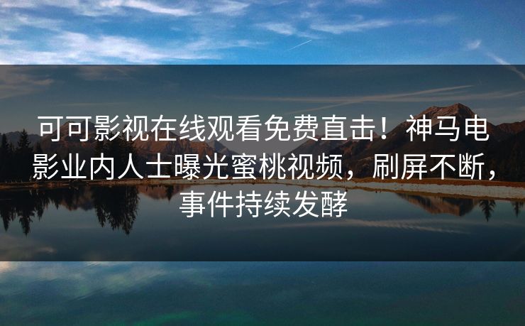可可影视在线观看免费直击！神马电影业内人士曝光蜜桃视频，刷屏不断，事件持续发酵