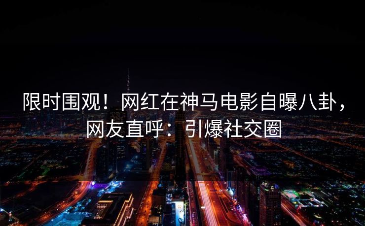 限时围观！网红在神马电影自曝八卦，网友直呼：引爆社交圈