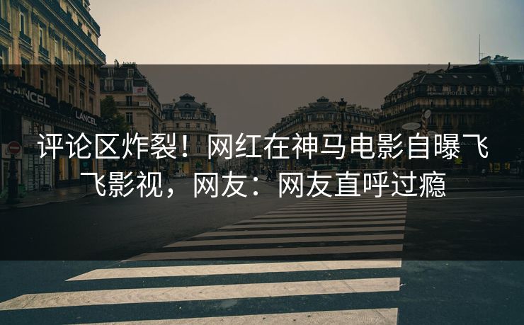 评论区炸裂！网红在神马电影自曝飞飞影视，网友：网友直呼过瘾