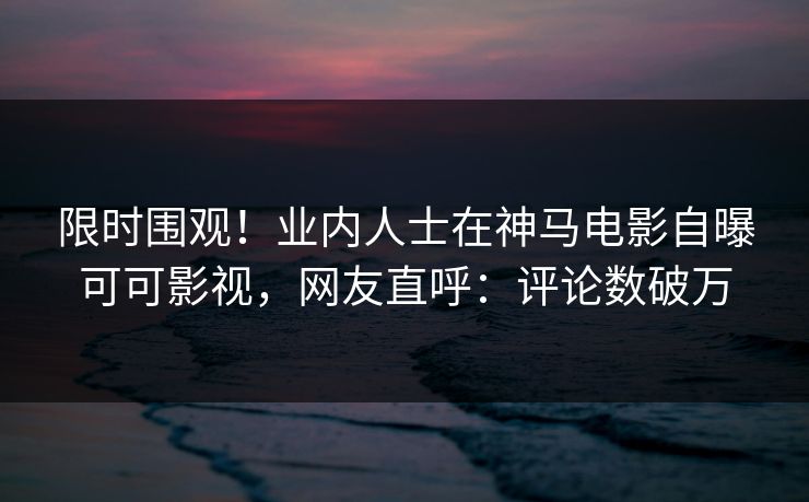 限时围观！业内人士在神马电影自曝可可影视，网友直呼：评论数破万