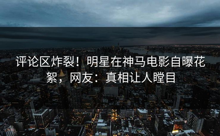评论区炸裂！明星在神马电影自曝花絮，网友：真相让人瞠目