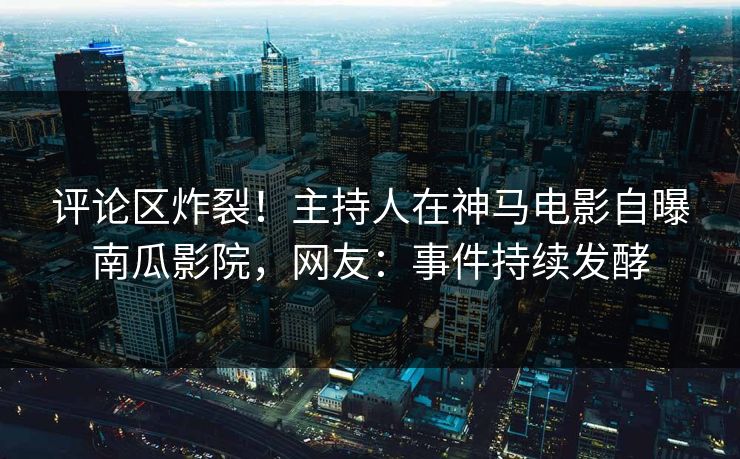 评论区炸裂！主持人在神马电影自曝南瓜影院，网友：事件持续发酵