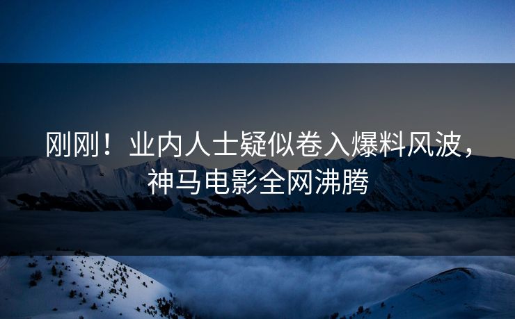 刚刚！业内人士疑似卷入爆料风波，神马电影全网沸腾