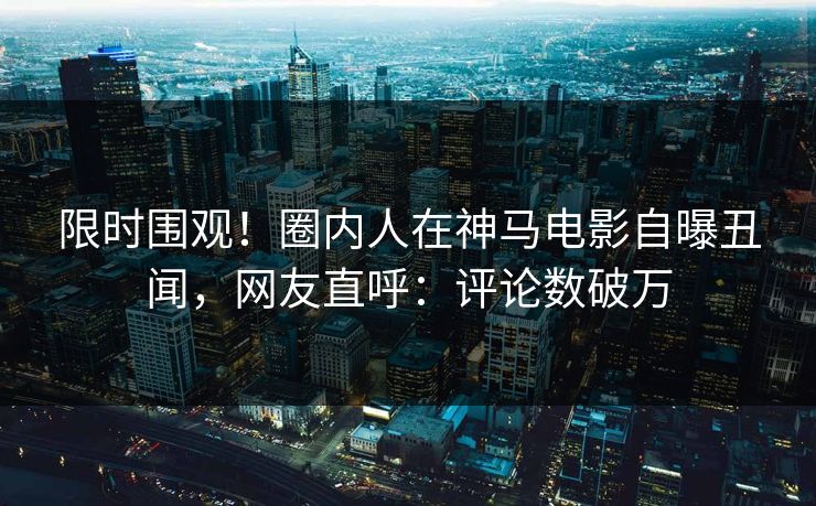 限时围观！圈内人在神马电影自曝丑闻，网友直呼：评论数破万