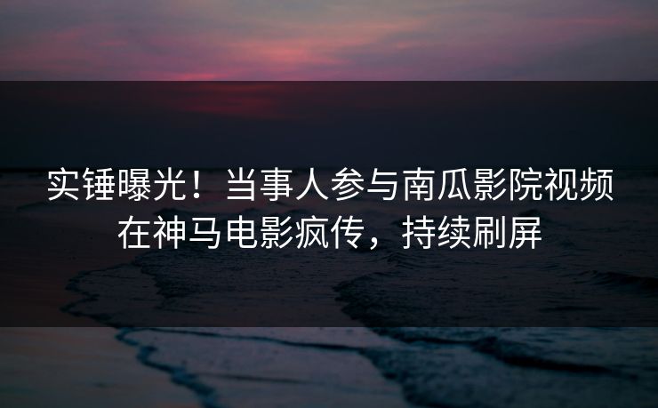 实锤曝光！当事人参与南瓜影院视频在神马电影疯传，持续刷屏