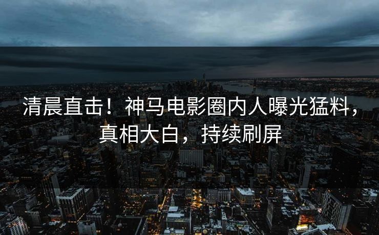 清晨直击！神马电影圈内人曝光猛料，真相大白，持续刷屏