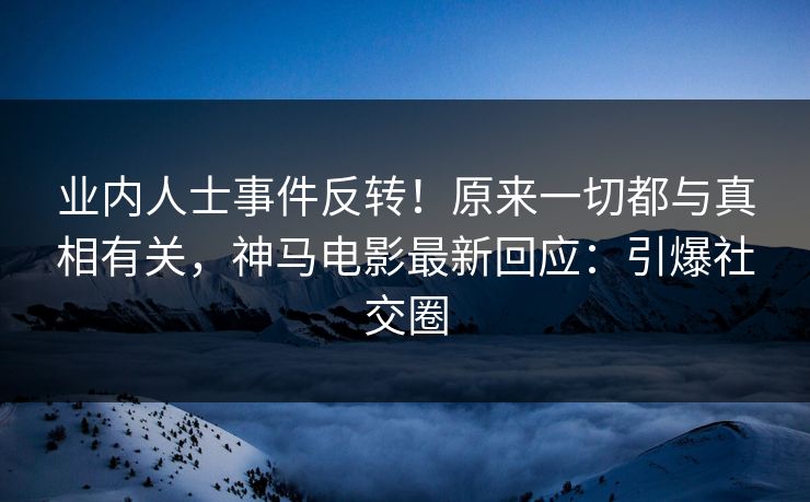 业内人士事件反转！原来一切都与真相有关，神马电影最新回应：引爆社交圈