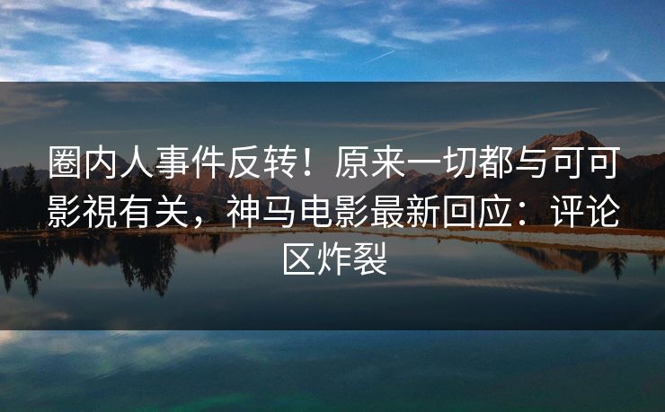 圈内人事件反转！原来一切都与可可影視有关，神马电影最新回应：评论区炸裂