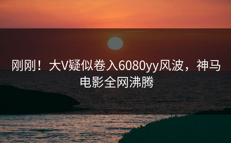 刚刚！大V疑似卷入6080yy风波，神马电影全网沸腾