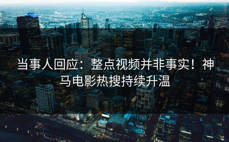 当事人回应：整点视频并非事实！神马电影热搜持续升温