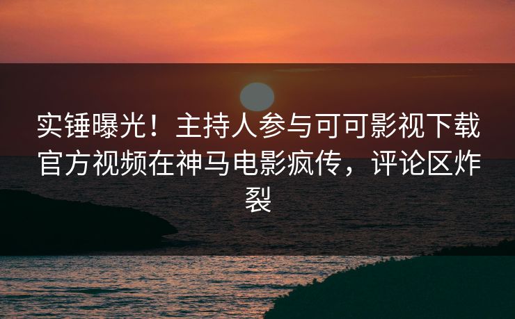 实锤曝光！主持人参与可可影视下载官方视频在神马电影疯传，评论区炸裂