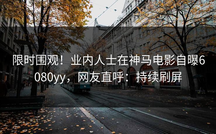 限时围观！业内人士在神马电影自曝6080yy，网友直呼：持续刷屏