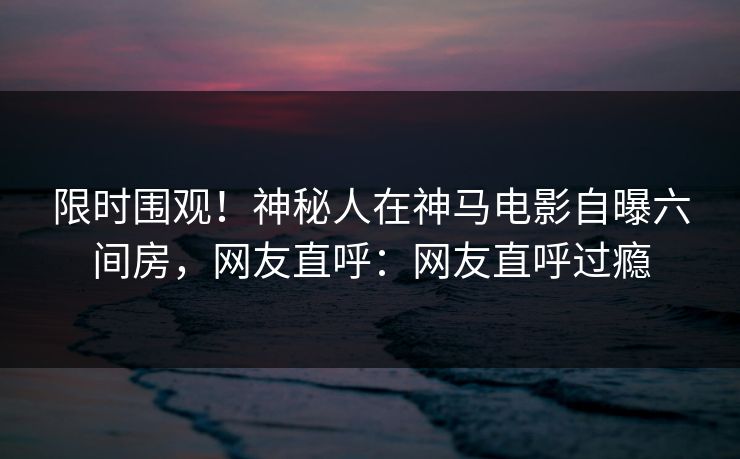 限时围观！神秘人在神马电影自曝六间房，网友直呼：网友直呼过瘾