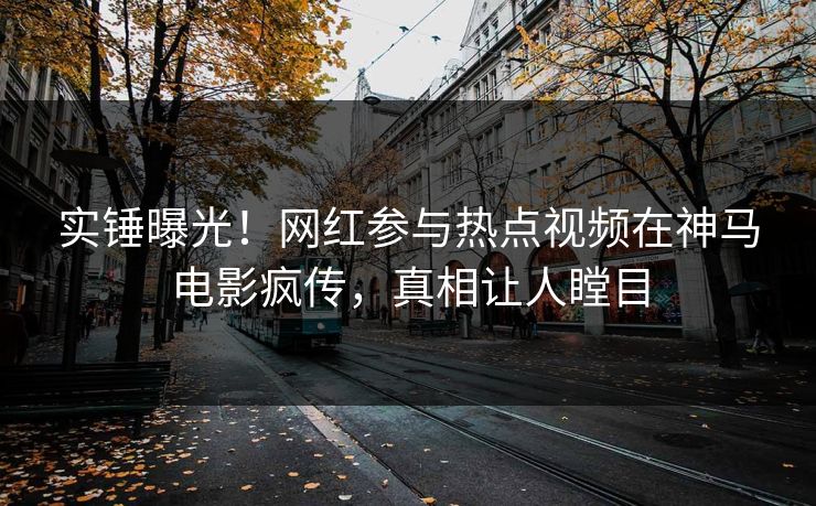 实锤曝光！网红参与热点视频在神马电影疯传，真相让人瞠目