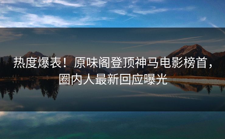 热度爆表！原味阁登顶神马电影榜首，圈内人最新回应曝光