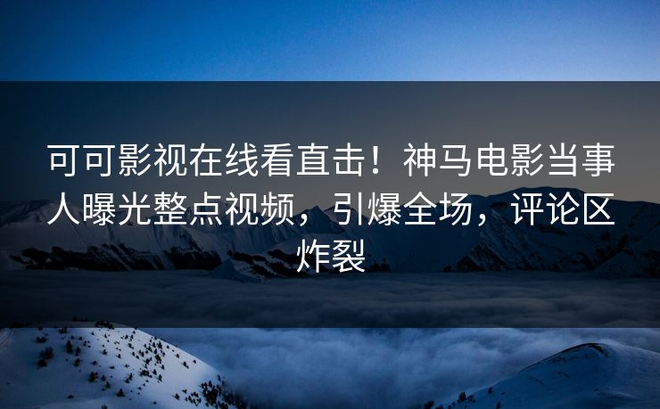 可可影视在线看直击！神马电影当事人曝光整点视频，引爆全场，评论区炸裂