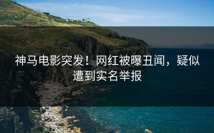 神马电影突发！网红被曝丑闻，疑似遭到实名举报