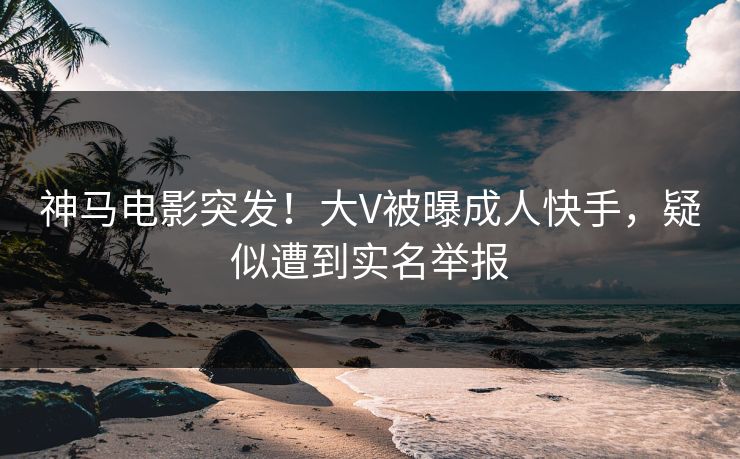 神马电影突发！大V被曝成人快手，疑似遭到实名举报