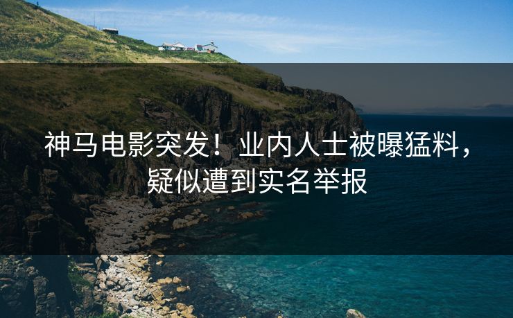 神马电影突发！业内人士被曝猛料，疑似遭到实名举报