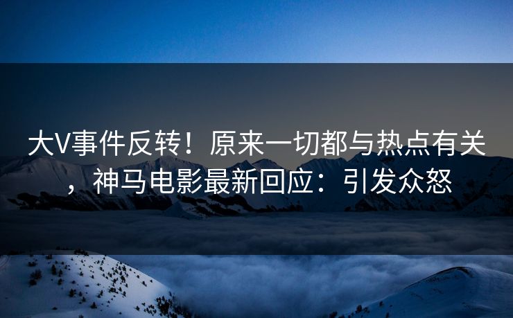 大V事件反转！原来一切都与热点有关，神马电影最新回应：引发众怒