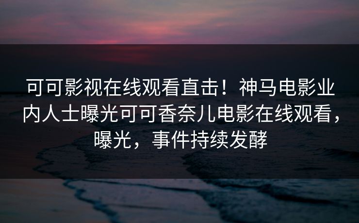 可可影视在线观看直击！神马电影业内人士曝光可可香奈儿电影在线观看，曝光，事件持续发酵