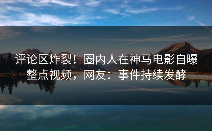 评论区炸裂！圈内人在神马电影自曝整点视频，网友：事件持续发酵