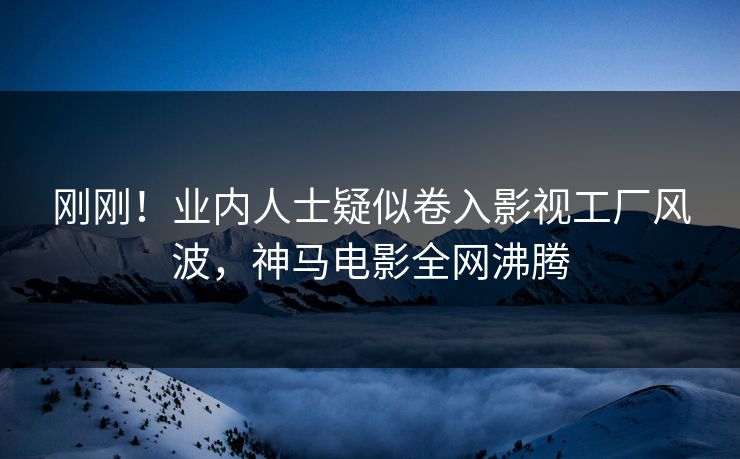 刚刚！业内人士疑似卷入影视工厂风波，神马电影全网沸腾