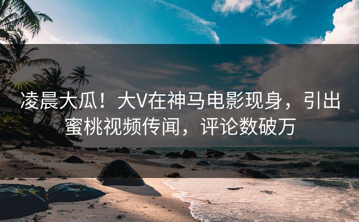 凌晨大瓜！大V在神马电影现身，引出蜜桃视频传闻，评论数破万
