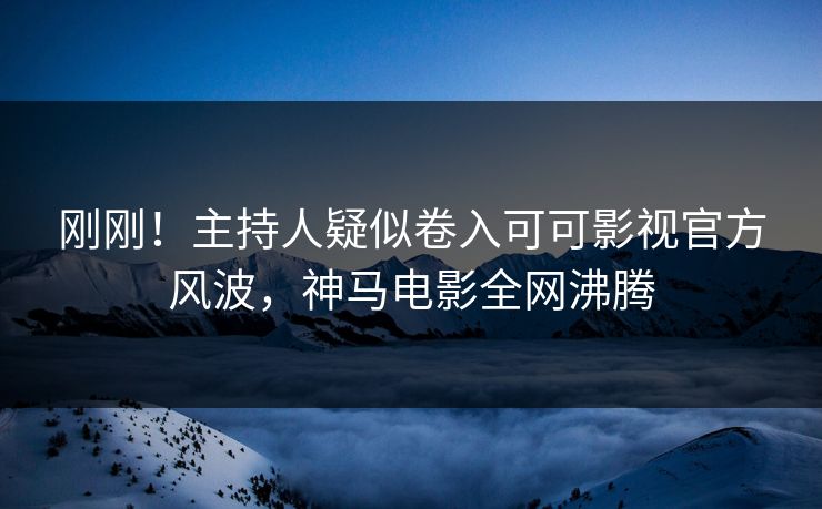 刚刚！主持人疑似卷入可可影视官方风波，神马电影全网沸腾