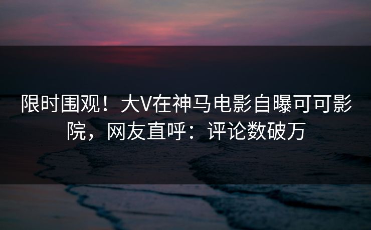 限时围观！大V在神马电影自曝可可影院，网友直呼：评论数破万