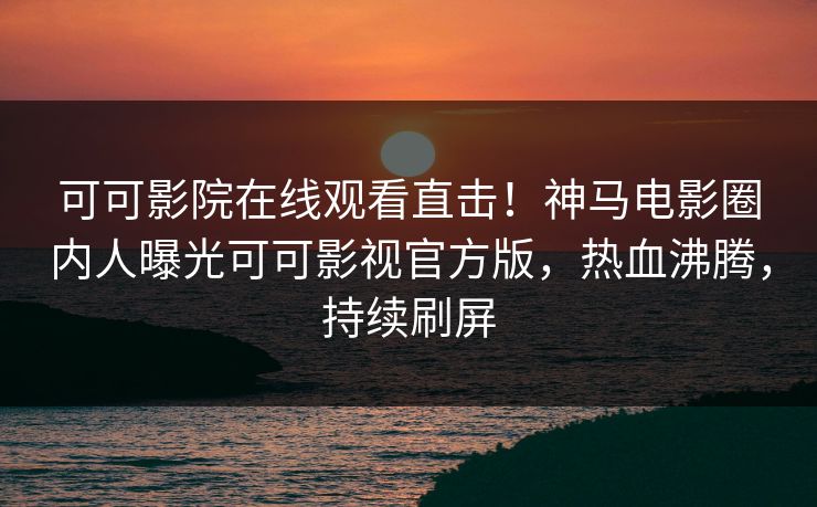 可可影院在线观看直击！神马电影圈内人曝光可可影视官方版，热血沸腾，持续刷屏