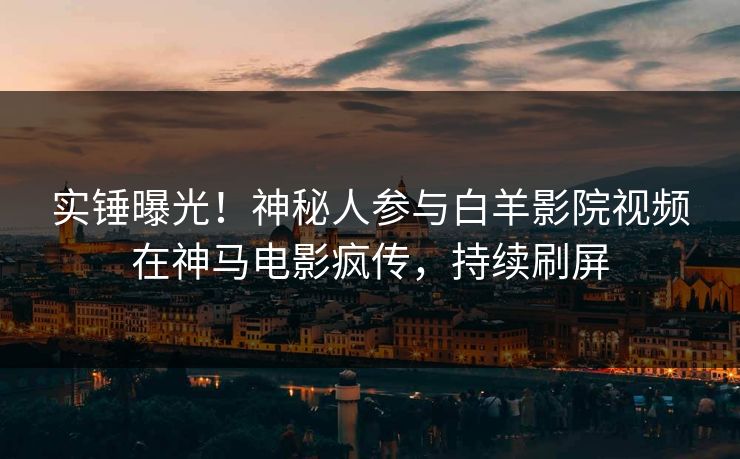 实锤曝光！神秘人参与白羊影院视频在神马电影疯传，持续刷屏