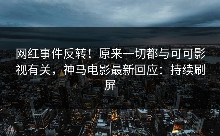 网红事件反转！原来一切都与可可影视有关，神马电影最新回应：持续刷屏