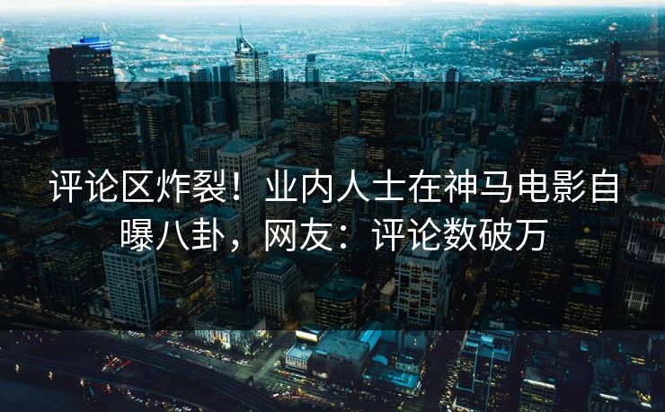 评论区炸裂！业内人士在神马电影自曝八卦，网友：评论数破万