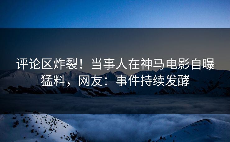 评论区炸裂！当事人在神马电影自曝猛料，网友：事件持续发酵