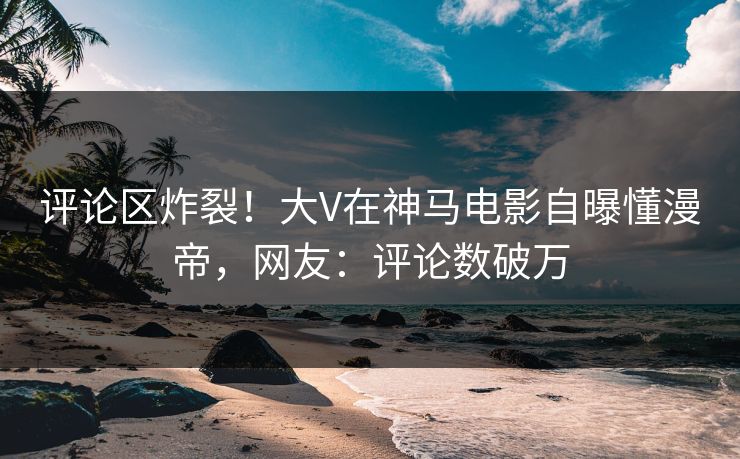 评论区炸裂！大V在神马电影自曝懂漫帝，网友：评论数破万