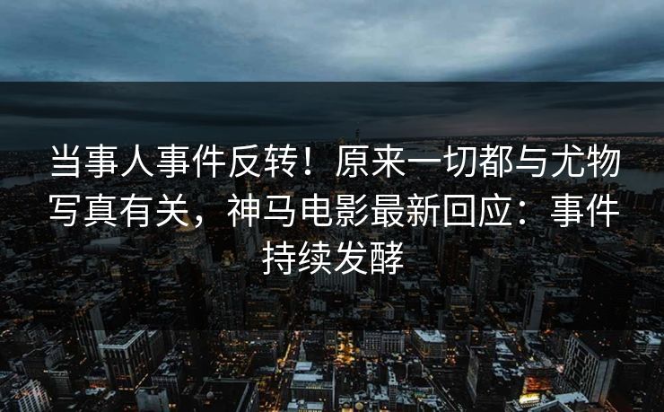 当事人事件反转！原来一切都与尤物写真有关，神马电影最新回应：事件持续发酵